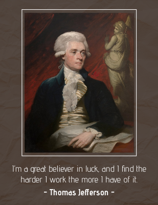 I’m a great believer in luck, and I find the harder I work the more I have of it. - Thomas Jefferson